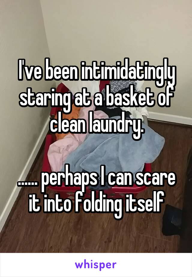 I've been intimidatingly staring at a basket of clean laundry.
 
...... perhaps I can scare it into folding itself