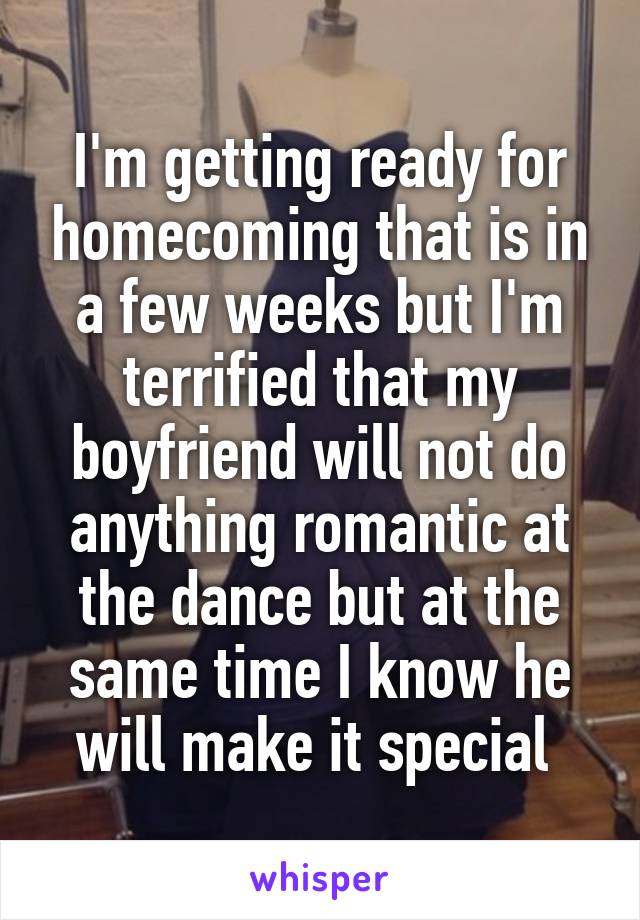 I'm getting ready for homecoming that is in a few weeks but I'm terrified that my boyfriend will not do anything romantic at the dance but at the same time I know he will make it special 
