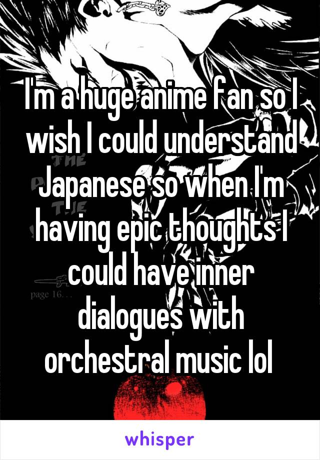 I'm a huge anime fan so I wish I could understand Japanese so when I'm having epic thoughts I could have inner dialogues with orchestral music lol 