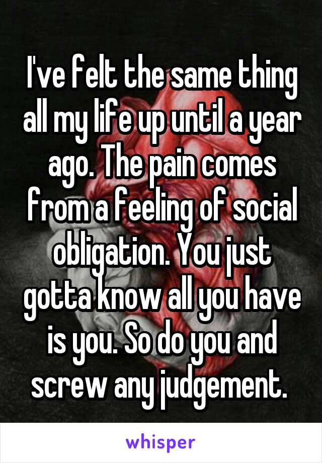 I've felt the same thing all my life up until a year ago. The pain comes from a feeling of social obligation. You just gotta know all you have is you. So do you and screw any judgement. 