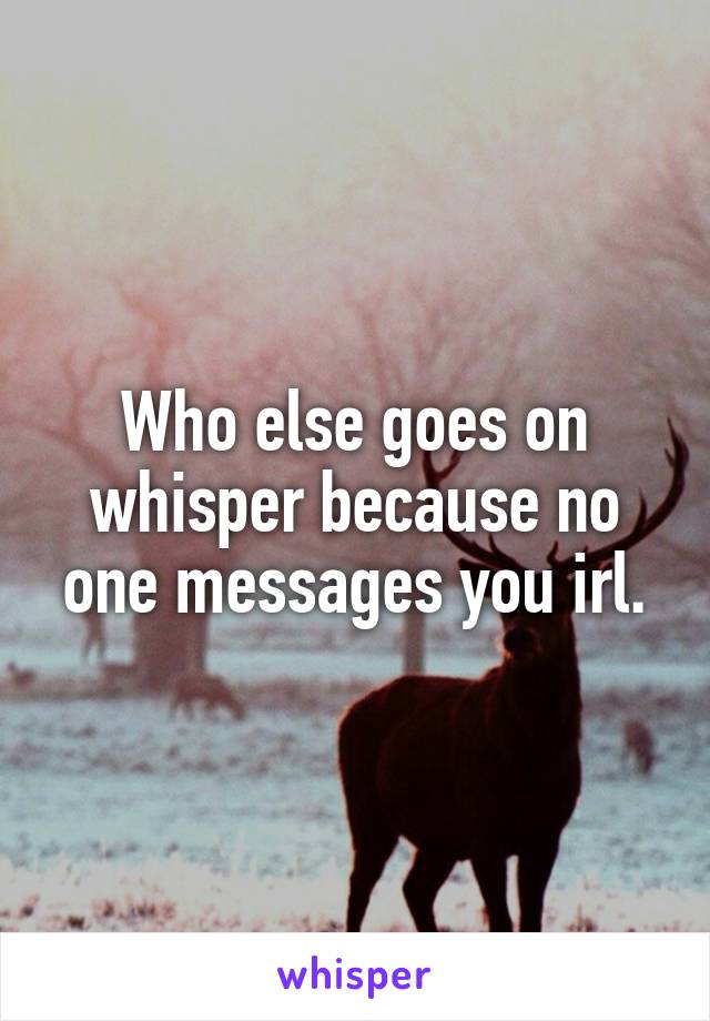 Who else goes on whisper because no one messages you irl.