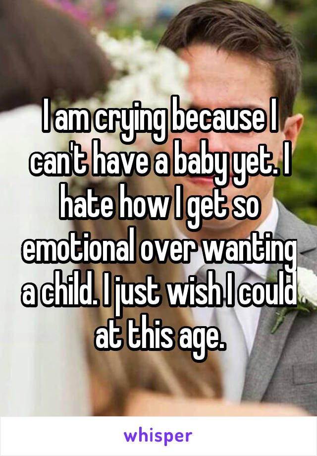 I am crying because I can't have a baby yet. I hate how I get so emotional over wanting a child. I just wish I could at this age.