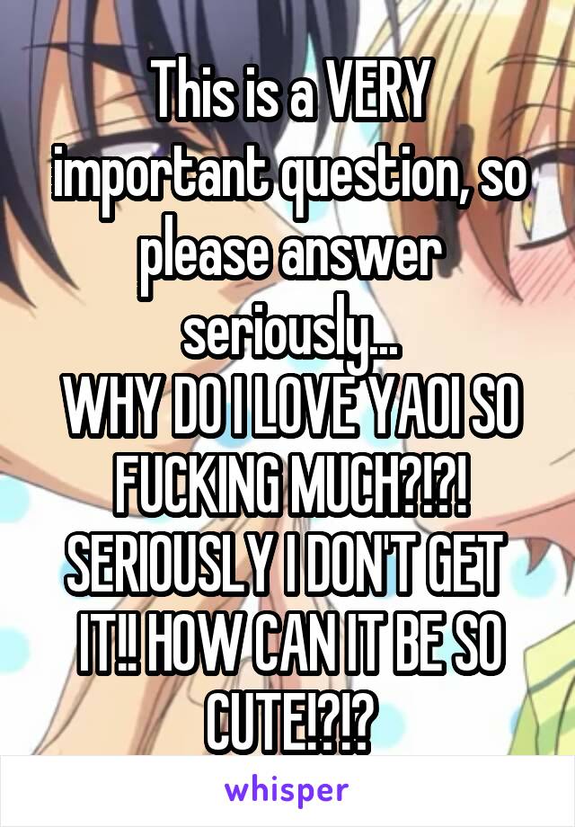 This is a VERY important question, so please answer seriously...
WHY DO I LOVE YAOI SO FUCKING MUCH?!?!
SERIOUSLY I DON'T GET 
IT!! HOW CAN IT BE SO CUTE!?!?