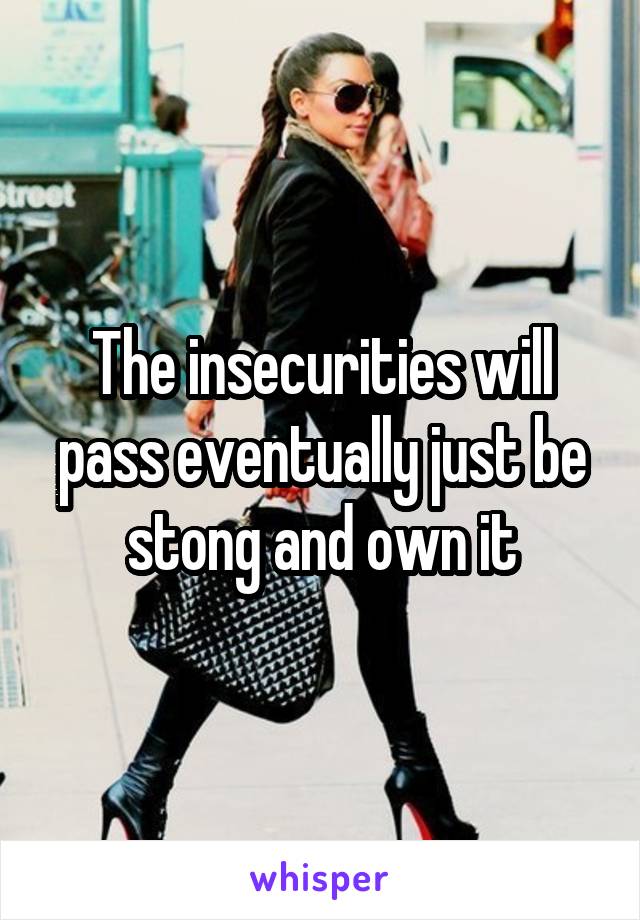 The insecurities will pass eventually just be stong and own it