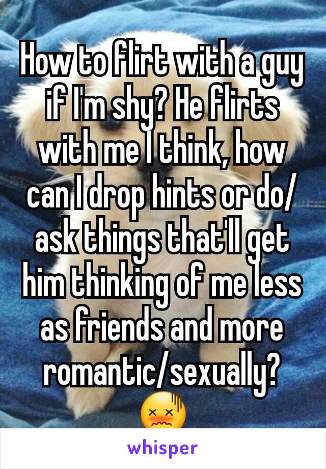 How to flirt with a guy if I'm shy? He flirts with me I think, how can I drop hints or do/ask things that'll get him thinking of me less as friends and more romantic/sexually? 😖