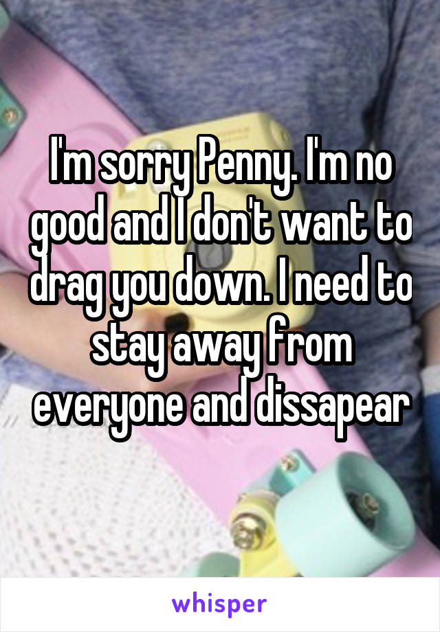 I'm sorry Penny. I'm no good and I don't want to drag you down. I need to stay away from everyone and dissapear 