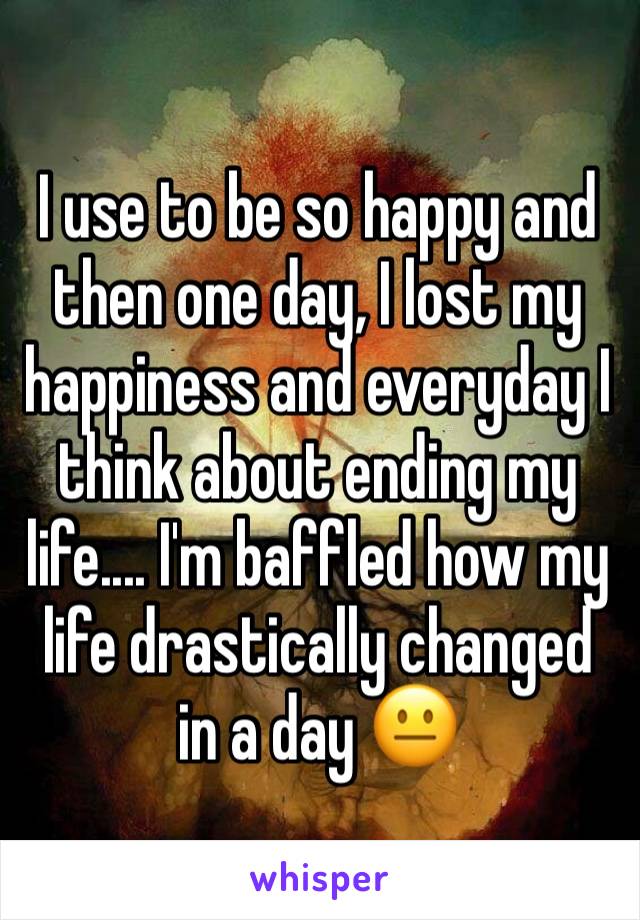 I use to be so happy and then one day, I lost my happiness and everyday I think about ending my life.... I'm baffled how my life drastically changed in a day 😐