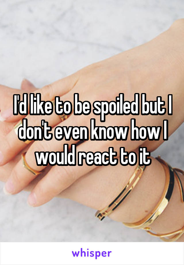 I'd like to be spoiled but I don't even know how I would react to it