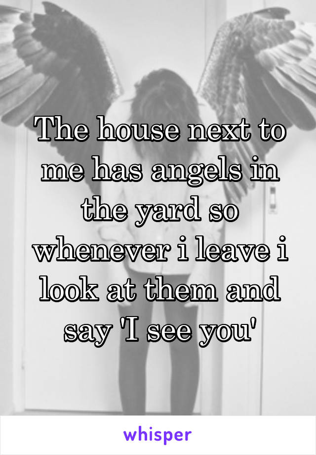 The house next to me has angels in the yard so whenever i leave i look at them and say 'I see you'