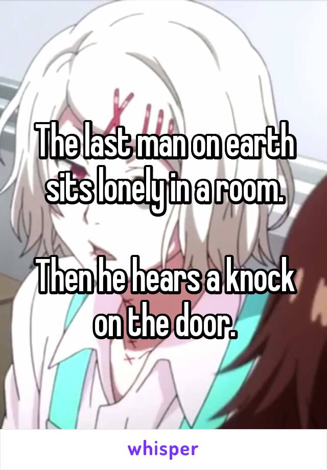 The last man on earth sits lonely in a room.

Then he hears a knock on the door.