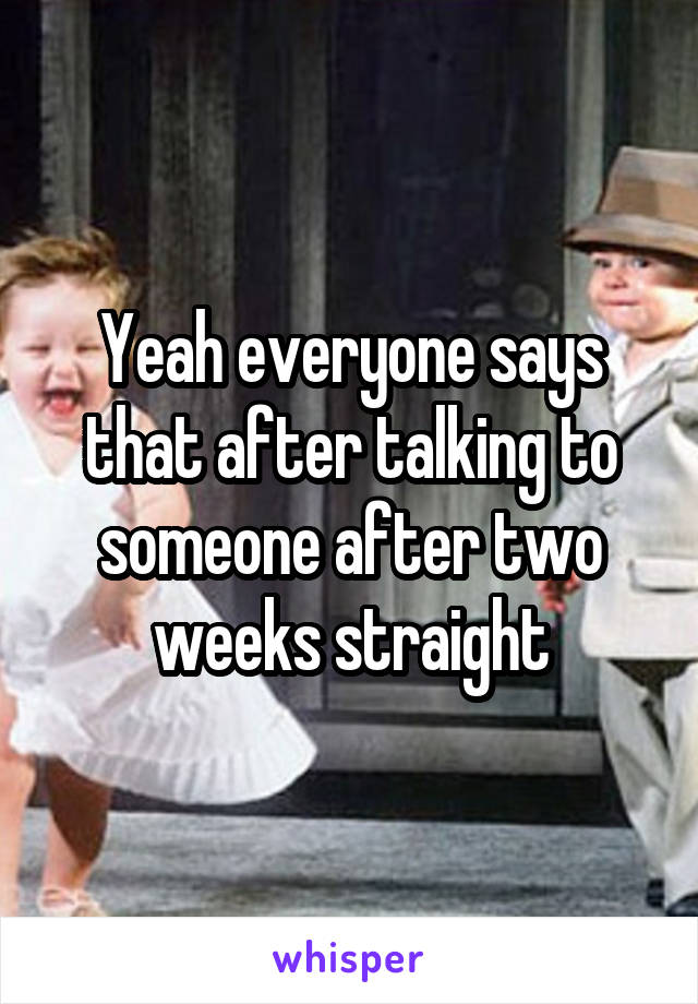 Yeah everyone says that after talking to someone after two weeks straight