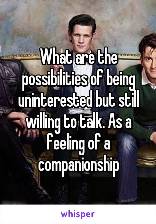 What are the possibilities of being uninterested but still willing to talk. As a feeling of a companionship