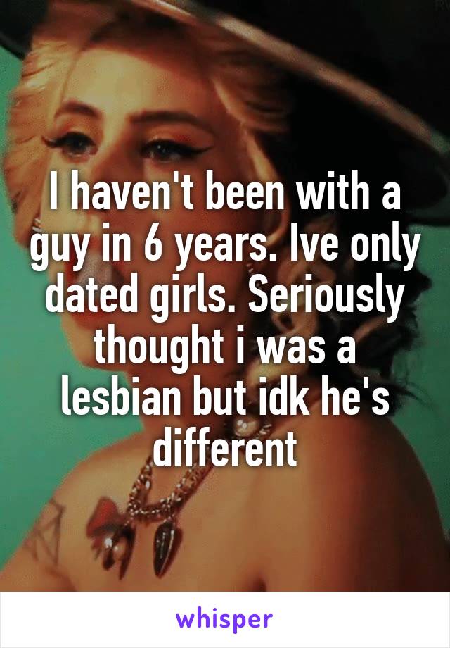 I haven't been with a guy in 6 years. Ive only dated girls. Seriously thought i was a lesbian but idk he's different