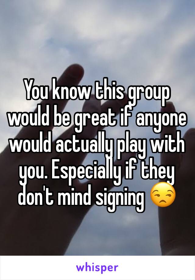You know this group would be great if anyone would actually play with you. Especially if they don't mind signing 😒