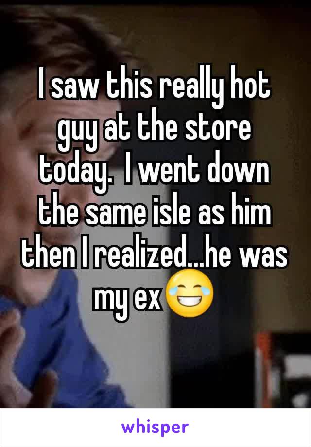 I saw this really hot guy at the store today.  I went down the same isle as him then I realized...he was my ex😂