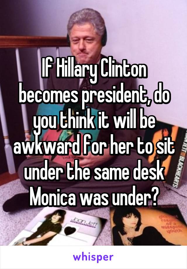 If Hillary Clinton becomes president, do you think it will be awkward for her to sit under the same desk Monica was under?