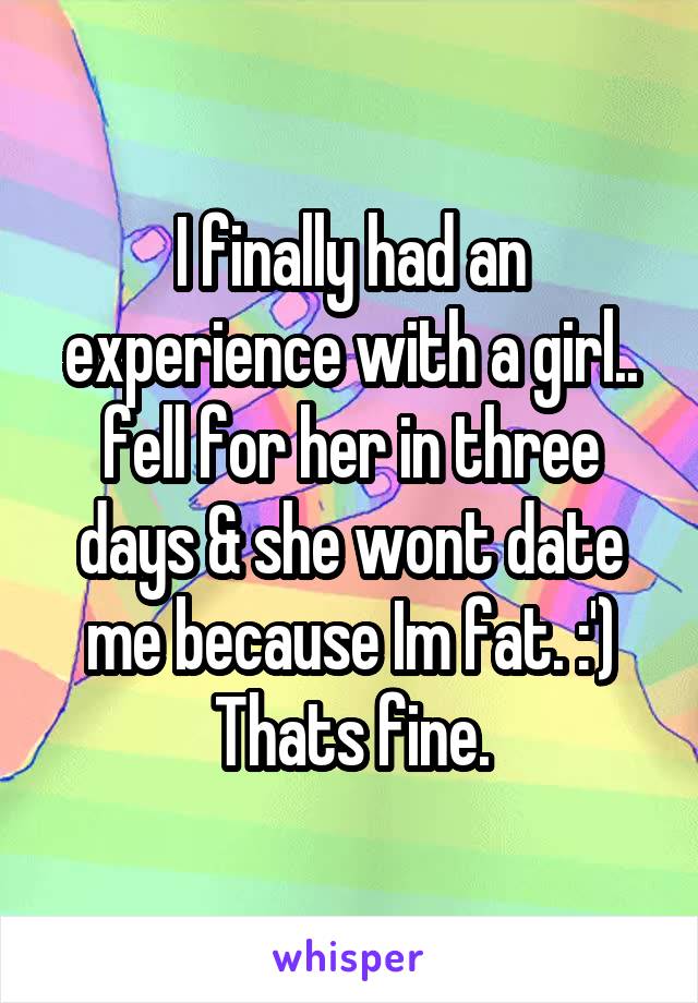 I finally had an experience with a girl.. fell for her in three days & she wont date me because Im fat. :') Thats fine.