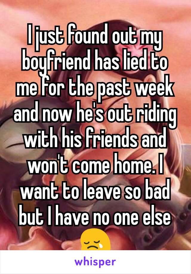 I just found out my boyfriend has lied to me for the past week and now he's out riding with his friends and won't come home. I want to leave so bad but I have no one else 😢