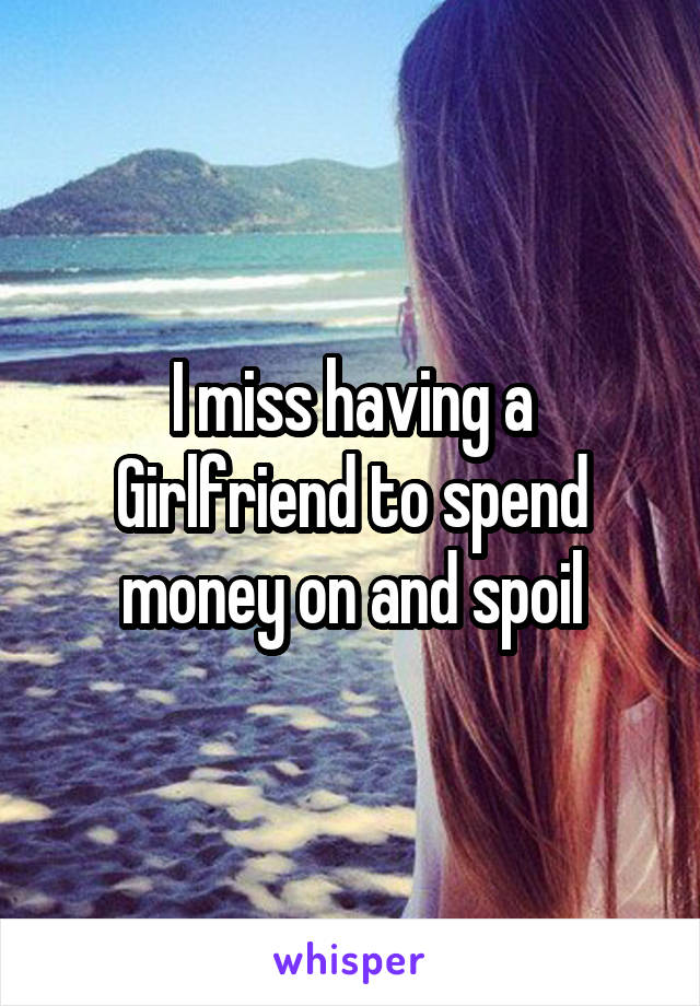 I miss having a Girlfriend to spend money on and spoil
