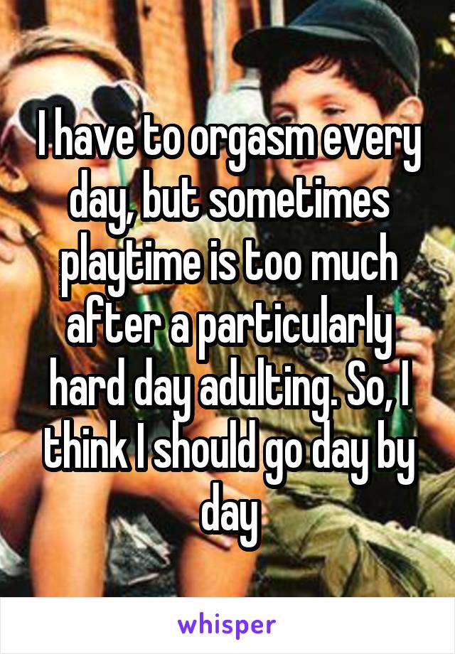 I have to orgasm every day, but sometimes playtime is too much after a particularly hard day adulting. So, I think I should go day by day