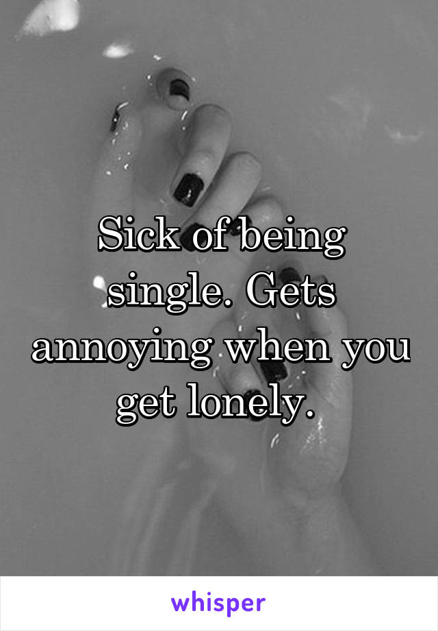 Sick of being single. Gets annoying when you get lonely. 
