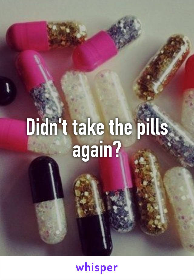Didn't take the pills again?