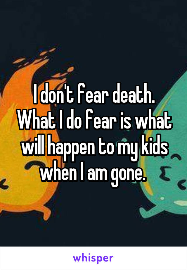 I don't fear death. What I do fear is what will happen to my kids when I am gone. 