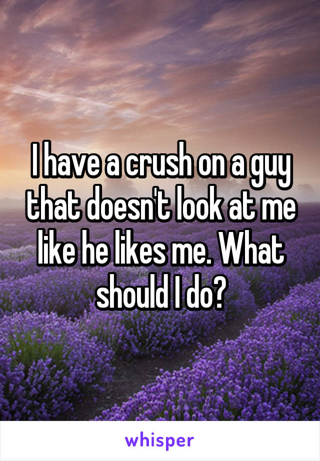 I have a crush on a guy that doesn't look at me like he likes me. What should I do?