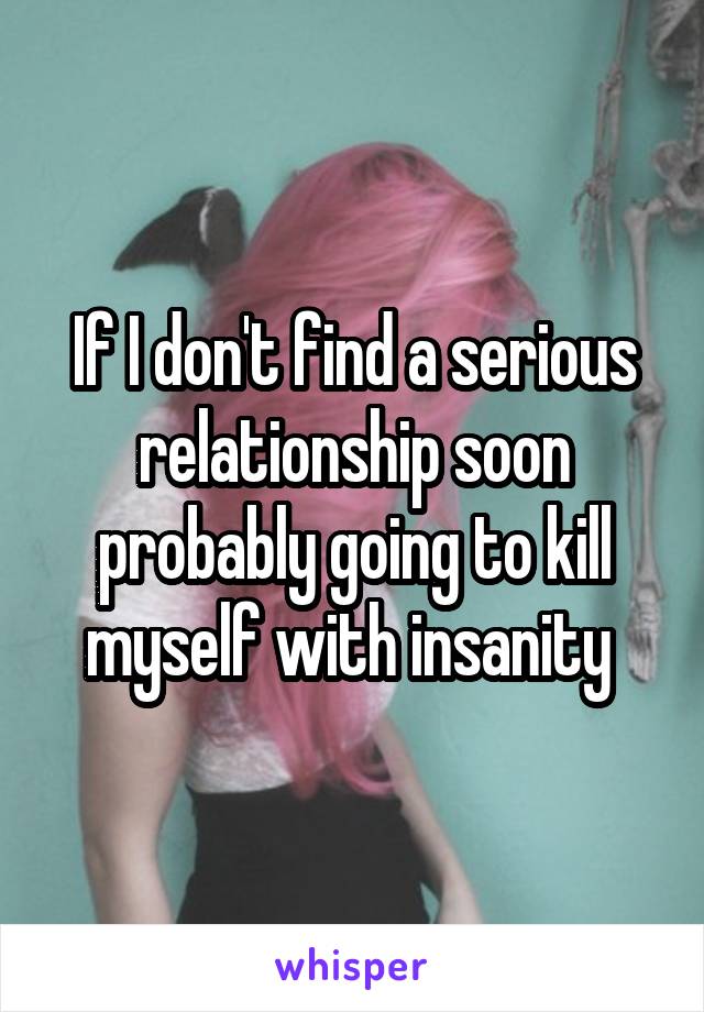If I don't find a serious relationship soon probably going to kill myself with insanity 