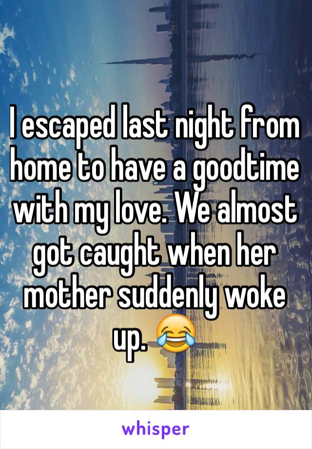 I escaped last night from home to have a goodtime with my love. We almost got caught when her mother suddenly woke up. 😂