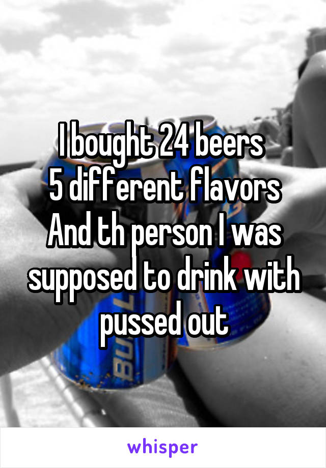 I bought 24 beers 
5 different flavors
And th person I was supposed to drink with pussed out