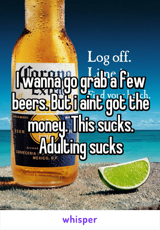 I wanna go grab a few beers. But i aint got the money. This sucks. Adulting sucks
