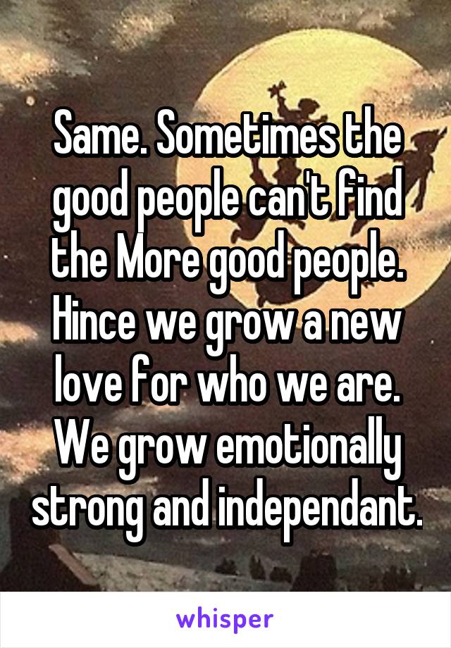 Same. Sometimes the good people can't find the More good people. Hince we grow a new love for who we are. We grow emotionally strong and independant.