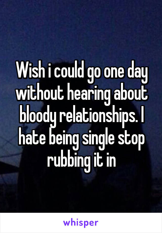 Wish i could go one day without hearing about bloody relationships. I hate being single stop rubbing it in