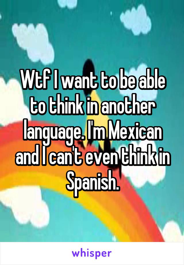 Wtf I want to be able to think in another language. I'm Mexican and I can't even think in Spanish.