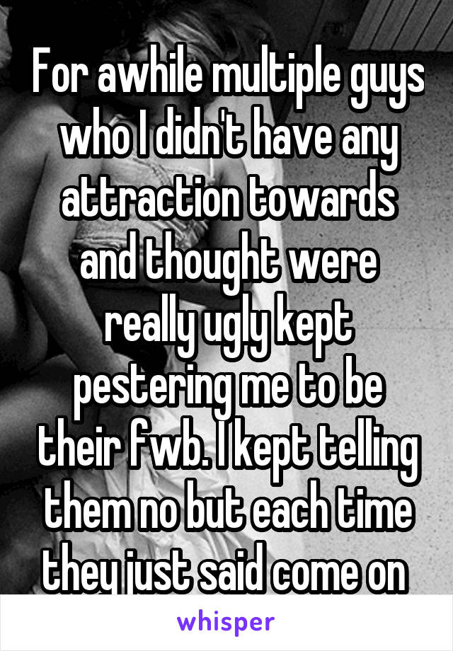 For awhile multiple guys who I didn't have any attraction towards and thought were really ugly kept pestering me to be their fwb. I kept telling them no but each time they just said come on 