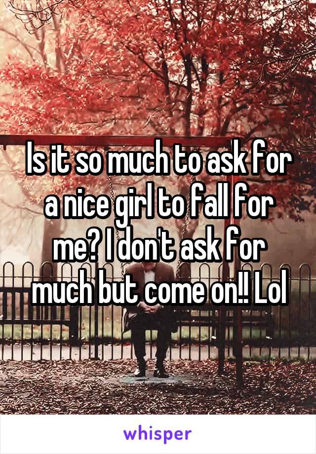 Is it so much to ask for a nice girl to fall for me? I don't ask for much but come on!! Lol