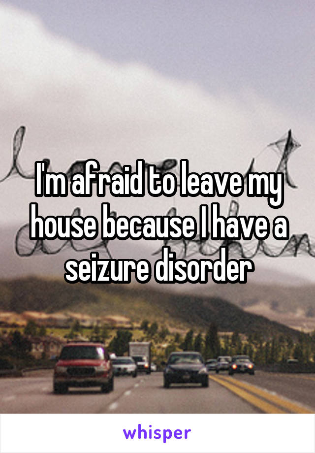 I'm afraid to leave my house because I have a seizure disorder