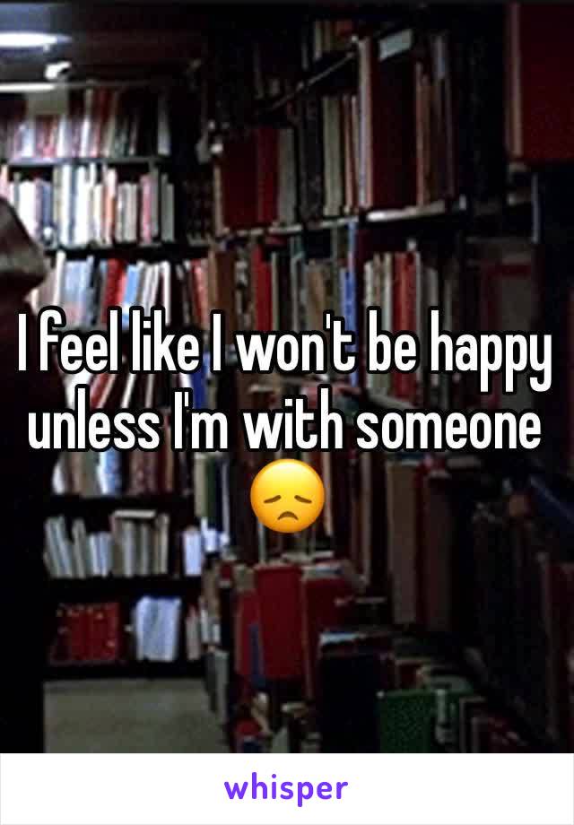 I feel like I won't be happy unless I'm with someone 😞