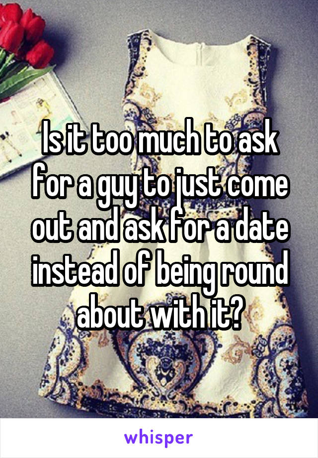 Is it too much to ask for a guy to just come out and ask for a date instead of being round about with it?