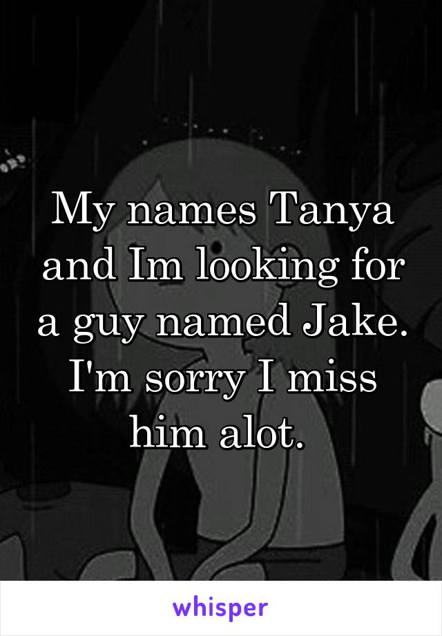 My names Tanya and Im looking for a guy named Jake. I'm sorry I miss him alot. 