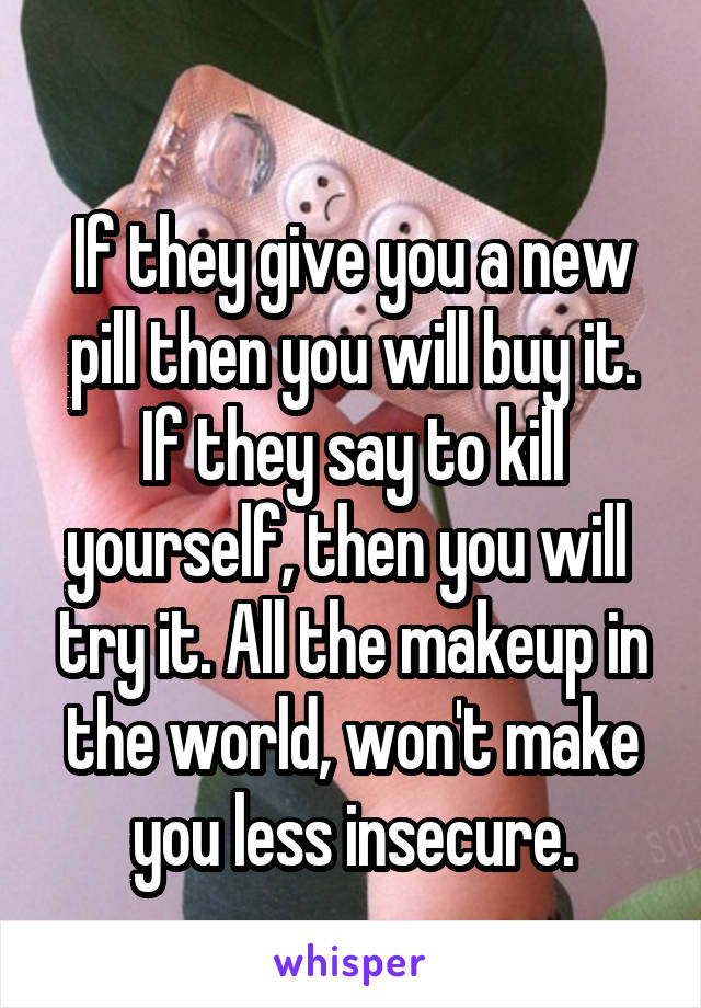 
If they give you a new pill then you will buy it.
If they say to kill yourself, then you will  try it. All the makeup in the world, won't make you less insecure.