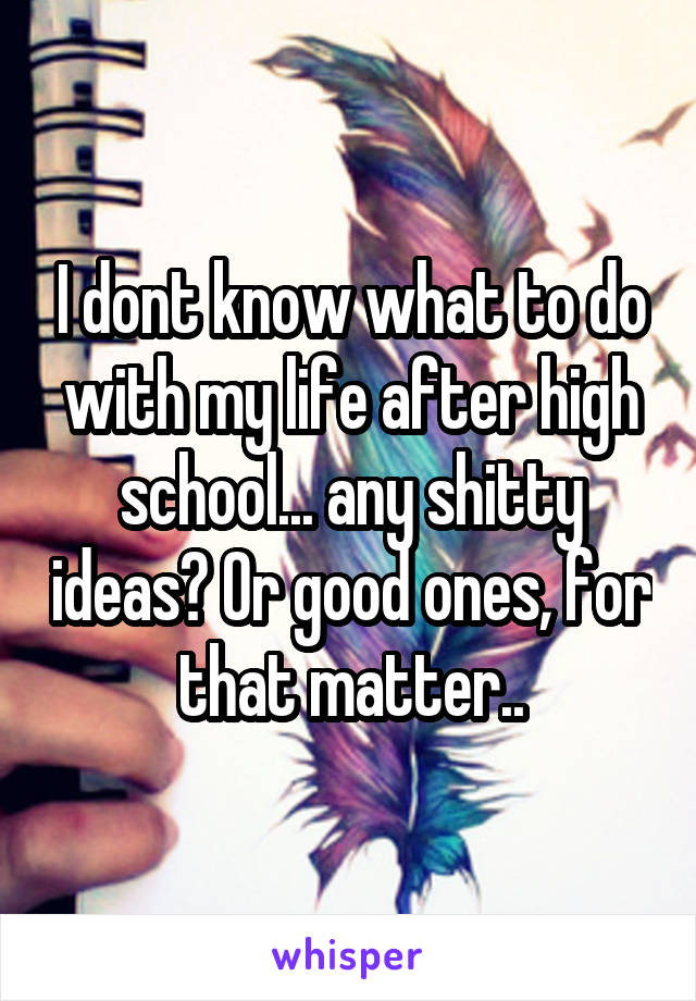 I dont know what to do with my life after high school... any shitty ideas? Or good ones, for that matter..