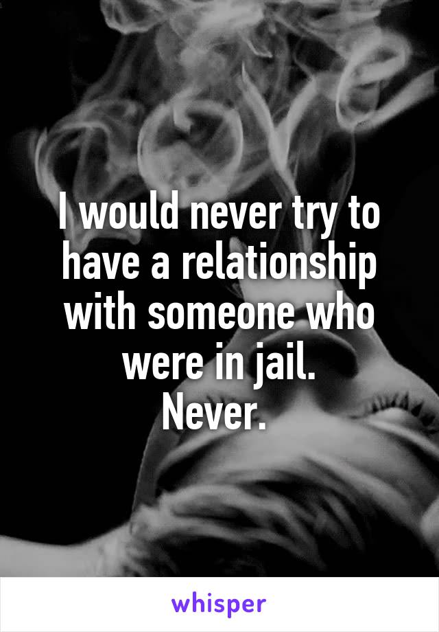 I would never try to have a relationship with someone who were in jail.
Never. 