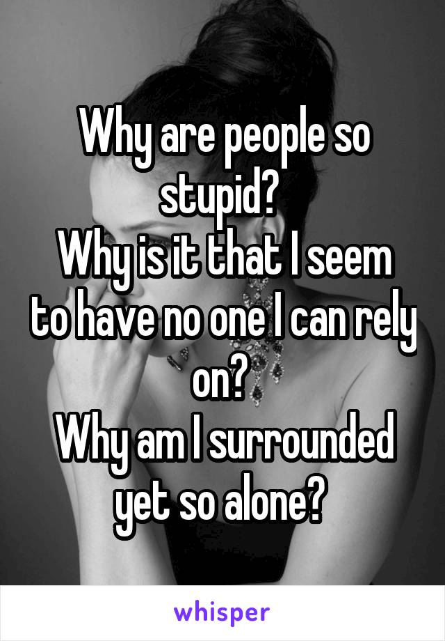 Why are people so stupid? 
Why is it that I seem to have no one I can rely on? 
Why am I surrounded yet so alone? 
