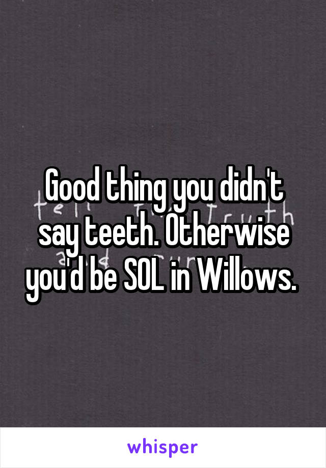 Good thing you didn't say teeth. Otherwise you'd be SOL in Willows. 