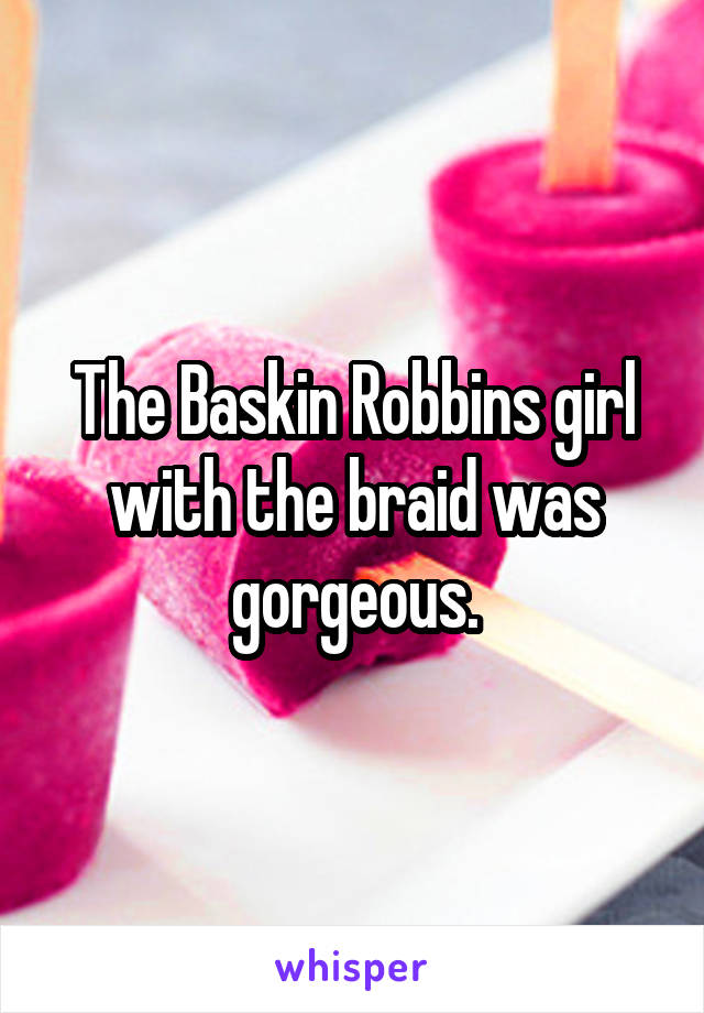 The Baskin Robbins girl with the braid was gorgeous.