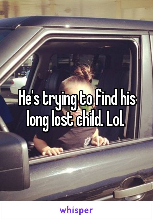 He's trying to find his long lost child. Lol. 