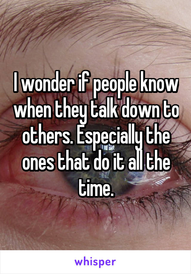 I wonder if people know when they talk down to others. Especially the ones that do it all the time.