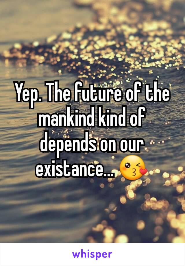 Yep. The future of the mankind kind of depends on our existance... 😘